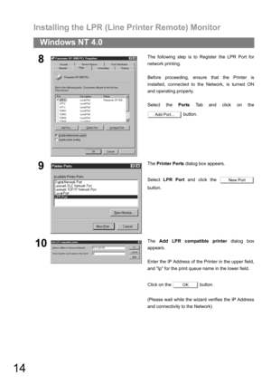 Page 14Installing the LPR (Line Printer Remote) Monitor
14
Windows NT 4.0
8The following step is to Register the LPR Port for
network printing.
Before proceeding, ensure that the Printer is
installed, connected to the Network, is turned ON
and operating properly.
Select the Ports Tab and click on the
 button.
9The Printer Ports dialog box appears.
Select LPR Port and click the 
button.
10The Add LPR compatible printer dialog box
appears.
Enter the IP Address of the Printer in the upper field,
and lp for the...