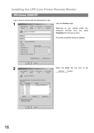 Page 16Installing the LPR (Line Printer Remote) Monitor
16
Log in using an account with the administrators right.
Windows 2000/XP
1Open the Printers folder.
Right-click on your desired printer (Ex.
Panasonic DP-3000 PCL) and select
Properties from the pop-up menu.
The printer properties dialog box appears.
2Select the Ports Tab and click on the
 button.
Add Port... 