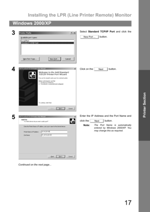 Page 17Installing the LPR (Line Printer Remote) Monitor
17
Windows 2000/XP
Printer Section
3Select Standard TCP/IP Port and click the
 button.
4Click on the   button.
5Enter the IP Address and the Port Name and
click the   button.
Note:
The Port Name is automatically
entered by Windows 2000/XP. You
may change this as required.
New Port ...
Next
Next
Continued on the next page... 