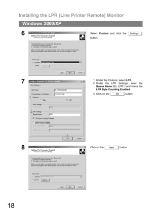 Page 18Installing the LPR (Line Printer Remote) Monitor
18
Windows 2000/XP
6Select Custom and click the 
button.
71. Under the Protocol, select LPR.
2. Under the LPR Settings, enter the
Queue Name (Ex. LPR1) and check the
LPR Byte Counting Enabled.
3. Click on the   button.
8Click on the   button.
Settings...
OK
Next 