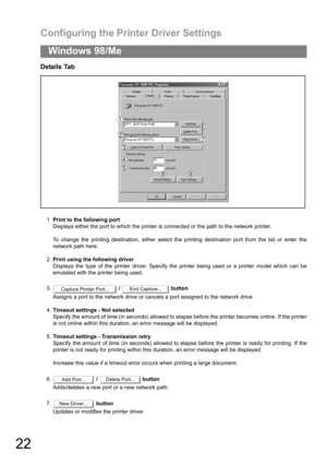 Page 22Configuring the Printer Driver Settings
22
Windows 98/Me
Details Tab
1.Print to the following port
Displays either the port to which the printer is connected or the path to the network printer.
To change the printing destination, either select the printing destination port from the list or enter the
network path here.
2.Print using the following driver
Displays the type of the printer driver. Specify the printer being used or a printer model which can be
emulated with the printer being used.
3. /...