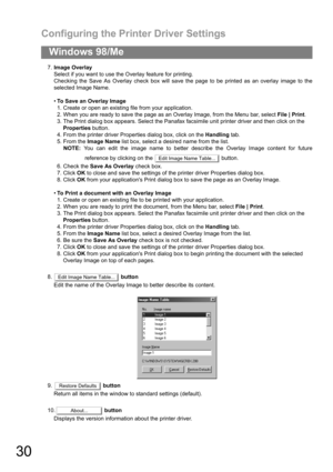 Page 30Configuring the Printer Driver Settings
30
Windows 98/Me
7.Image Overlay
Select if you want to use the Overlay feature for printing.
Checking the Save As Overlay check box will save the page to be printed as an overlay image to the
selected Image Name.
To Save an Overlay Image
1. Create or open an existing file from your application.
2. When you are ready to save the page as an Overlay Image, from the Menu bar, select File | Print.
3. The Print dialog box appears. Select the Panafax facsimile unit...