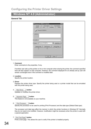 Page 34Configuring the Printer Driver Settings
34
Windows NT 4.0 (Administrator)
General Tab
1.Comment
Enter comments to the properties, if any.
If another user sets up this printer on his or her computer when sharing the printer, the comment specified
here will also appear on that computer. However, the comment displayed for an already set-up user will
remain unchanged even if the comment is modified later.
2.Location
Specify the printer location.
3.Driver
Displays the printer driver type. Specify the printer...