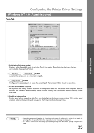 Page 35Configuring the Printer Driver Settings
35
Windows NT 4.0 (Administrator)
Printer Section
Ports Tab
1.Print to the following port(s)
Displays a list of available ports for printing (Port), their status (Description) and printers that are
connected to these ports (Printer).
2. /   button
Adds/deletes a new port or a new network path.
3. button
Configures the selected port. In case of a parallel port, Transmission Retry should be specified.
4.Enable bidirectional support
On a printer, this setting enables...