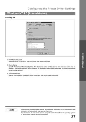Page 37Configuring the Printer Driver Settings
37
Windows NT 4.0 (Administrator)
Printer Section
Sharing Tab
1.Not Shared/Shared
Select whether to display or use this printer with other computers.
2.Share Name
Specify the name of the shared printer. The displayed name can be used as it is or a new name may be
entered. The name specified at this time will be displayed when other users view information about the
printer on the network.
3.Alternate Drivers
Specify the operating systems of other computers that...