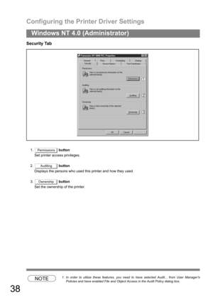 Page 38Configuring the Printer Driver Settings
38
Windows NT 4.0 (Administrator)
Security Tab
1. button
Set printer access privileges.
2. button
Displays the persons who used this printer and how they used.
3. button
Set the ownership of the printer.
NOTE1. In order to utilize these features, you need to have selected Audit... from User Managers
Policies and have enabled File and Object Access in the Audit Policy dialog box.
Permissions
Auditing
Ownership 