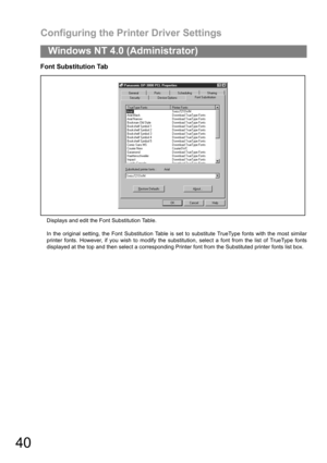Page 40Configuring the Printer Driver Settings
40
Windows NT 4.0 (Administrator)
Font Substitution Tab
Displays and edit the Font Substitution Table.
In the original setting, the Font Substitution Table is set to substitute TrueType fonts with the most similar
printer fonts. However, if you wish to modify the substitution, select a font from the list of TrueType fonts
displayed at the top and then select a corresponding Printer font from the Substituted printer fonts list box. 