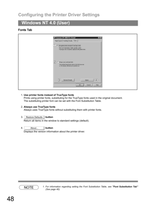 Page 48Configuring the Printer Driver Settings
48
Windows NT 4.0 (User)
Fonts Tab
1.Use printer fonts instead of TrueType fonts
Prints using printer fonts, substituting for the TrueType fonts used in the original document.
The substituting printer font can be set with the Font Substitution Table.
2.Always use TrueType fonts
Always uses TrueType fonts without substituting them with printer fonts.
3. button
Return all items in the window to standard settings (default).
4. button
Displays the version information...