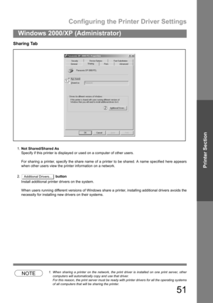 Page 51Configuring the Printer Driver Settings
51
Windows 2000/XP (Administrator)
Printer Section
Sharing Tab
1.Not Shared/Shared As
Specify if this printer is displayed or used on a computer of other users.
For sharing a printer, specify the share name of a printer to be shared. A name specified here appears
when other users view the printer information on a network.
2. button
Install additional printer drivers on the system.
When users running different versions of Windows share a printer, installing...