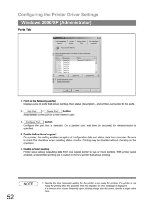 Page 52Configuring the Printer Driver Settings
52
Windows 2000/XP (Administrator)
Ports Tab
1.Print to the following port(s)
Displays a list of ports that allows printing, their status (description), and printers connected to the ports.
2. /   button
Adds/deletes a new port or a new network path.
3. button
Configure the port that is selected. On a parallel port, wait time (in seconds) for retransmission is
specified.
4.Enable bidirectional support
On a printer, this setting enables reception of configuration...