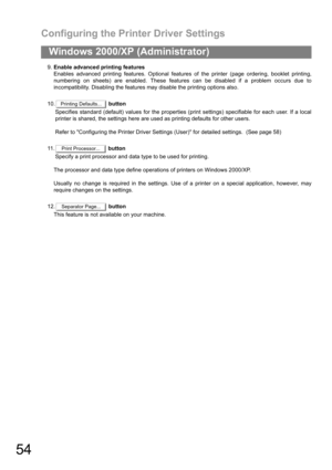 Page 54Configuring the Printer Driver Settings
54
Windows 2000/XP (Administrator)
9.Enable advanced printing features
Enables advanced printing features. Optional features of the printer (page ordering, booklet printing,
numbering on sheets) are enabled. These features can be disabled if a problem occurs due to
incompatibility. Disabling the features may disable the printing options also.
10. button
Specifies standard (default) values for the properties (print settings) specifiable for each user. If a local...