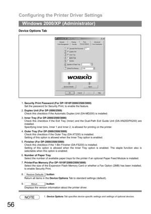 Page 56Configuring the Printer Driver Settings
56
Windows 2000/XP (Administrator)
Device Options Tab
1.Security Print Password (For DP-1810F/2000/2500/3000)
Set the password for Security Print, to enable the feature.
2.Duplex Unit (For DP-2000/2500)
Check this checkbox if the Automatic Duplex Unit (DA-MD200) is installed.
3.Inner Tray (For DP-2000/2500/3000)
Check this checkbox if the Exit Tray (Inner) and the Dual-Path Exit Guide Unit (DA-XN200/FK200) are
installed.
Specifying inner bins, Inner 1 and Inner 2,...