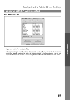Page 57Configuring the Printer Driver Settings
57
Windows 2000/XP (Administrator)
Printer Section
Font Substitution Tab
Displays and edit the Font Substitution Table.
In the original setting, the Font Substitution Table is set to substitute TrueType fonts with the most similar
printer fonts. However, if you wish to modify the substitution, select a font from the list of TrueType fonts
displayed at the top and then select a corresponding Printer font from the Substituted printer fonts list box. 