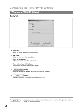 Page 64Configuring the Printer Driver Settings
64
Windows 2000/XP (User)
Quality Tab
1.Resolution
Select the printer resolution (300dpi/600dpi).
2.Text Color
Select the print control of colored text.
Print all text as black
All colored text is printed as solid black.
Print colored text with halftone
Colored text is printed using shades of gray.
3. button
Return all items in the Quality Tab to standard settings (default).
4.  button
Displays the version information about the printer driver.
NOTE1.dpi (dot per...