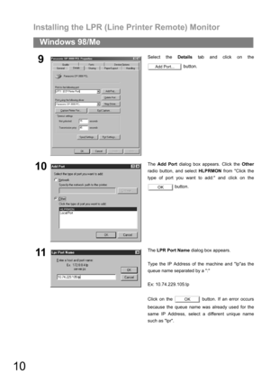 Page 10Installing the LPR (Line Printer Remote) Monitor
10
Windows 98/Me
9Select the Details tab and click on the
 button.
10The Add Port dialog box appears. Click the Other
radio button, and select HLPRMON from Click the
type of port you want to add: and click on the
 button.
11The LPR Port Name dialog box appears.
Type the IP Address of the machine and lpas the
queue name separated by a :
Ex: 10.74.229.105:lp
Click on the   button. If an error occurs
because the queue name was already used for the
same IP...
