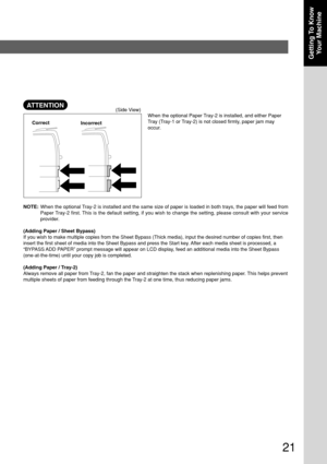 Page 2121
Getting To Know
Your Machine
When the optional Paper Tray-2 is installed, and either Paper
Tray (Tray-1 or Tray-2) is not closed firmly, paper jam may
occur.
(Side View)
Correct
Incorrect
NOTE:When the optional Tray-2 is installed and the same size of paper is loaded in both trays, the paper will feed from
Paper Tray-2 first. This is the default setting, if you wish to change the setting, please consult with your service
provider.
(Adding Paper / Sheet Bypass)
If you wish to make multiple copies from...