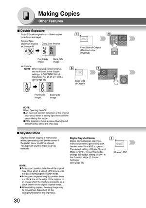Page 3030
Making Copies
Back Side
Image Front Side
Image
A
B
CA
B
CD
E
F
ABCABC
DEF
Front Side
ImageBack Side
Image
Other Features
■ Skyshot Mode
Digital Skyshot Mode
Digital Skyshot allows copying a
manuscript without generating dark
borders even if the ADF is opened.
The default setting of Digital Skyshot
Mode is “OFF”. To use this mode,
change the default setting to “ON” in
the Function Mode (2: Copier
Settings).
(See page 38)
Opened ADF
NOTE:
●An incorrect position detection of the original
may occur when a...