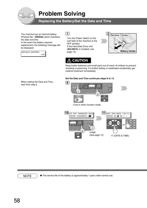 Page 5858
Problem Solving
Replacing the Battery/Set the Date and Time
The machine has an internal battery
(Product No.: CR2032) which maintains
the date and time.
In the event the battery requires
replacement, the following message will
be displayed.
Turn the Power Switch on the
Left Side of the machine to the
OFF position.
If the Hard Disk Drive Unit
(DA-HD19) is installed, see
page 13)
12
6
REPLACE BATTERY
U90
1009 KEY OPERATOR MODE
ENTER PASSWORD=_11KEY OPR.MODE (00-31)
ENTER NO. OR ∨ 
^
or
17 (DATE & TIME)...