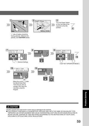Page 5959
Problem Solving
Turn the Power Switch
on the Left Side of the
machine to the ON
position.
345
6
Used
New
7FUNCTION MODE (1-2)
ENTER NO. OR ∨ 
^
or
89GENERAL PARAM.(0-9)
ENTER NO. OR ∨ 
^
or
1: General Settings
9 (09 KEY OPERATOR MODE)
10
1217 DATE & TIME
   _05-02-2004 00:0113
Move the cursor (_) under
the Month/Date/Year/
Time that you wish to
change, then input the
new data using the
Keypad.Install 1 Screw
Battery Holder
CAUTION
denotes hazards that could result in minor injury or damage to the...