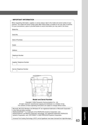 Page 6363
Appendix
IMPORTANT INFORMATION
When requesting information, supplies or service always refer to the model and serial number of your
machine. The model and serial number plate (Main Name Plate) is located on the rear side of machine.
For your convenience, space is provided below to record information you may need in the future.
Model No.
Serial No.
Date of Purchase
Dealer
Address
Telephone Number
(           )
Supplies Telephone Number
(           )
Service Telephone Number
(           )
Model and...