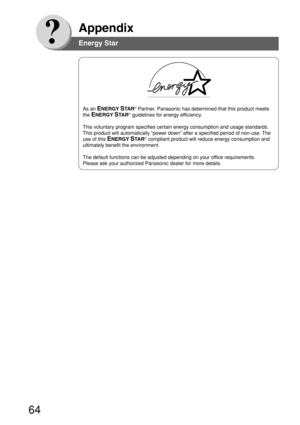 Page 6464
Appendix
As an ENERGY STA R® Partner, Panasonic has determined that this product meets
the 
ENERGY STA R® guidelines for energy efficiency.
This voluntary program specifies certain energy consumption and usage standards.
This product will automatically “power down” after a specified period of non-use. The
use of this 
ENERGY STA R® compliant product will reduce energy consumption and
ultimately benefit the environment.
The default functions can be adjusted depending on your office requirements.
Please...