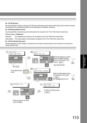 Page 113113
Advanced Internet 
Fax Features
No. 153 TSI Routing:
Set this parameter to perform a Numeric ID (TSI frame information) query within its auto dialer and to route the received 
document(s) to the corresponding stations email address(es) or telephone number(s).
No. 154 Routing Header Format:
Use this parameter to select the type of email header to be included in the “From” field of each routed faxes.
(Default setting is “Originator”)
Originator :The originating fax machine’s TSI will appear in the...