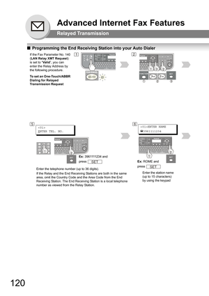 Page 120120
Advanced Internet Fax Features
Relayed Transmission
QProgramming the End Receiving Station into your Auto Dialer
If the Fax Parameter No. 140 
(LAN Relay XMT Request) 
is set to “Va li d”, you can 
enter the Relay Address by 
the following procedure.
To set an One-Touch/ABBR 
Dialing for Relayed 
Transmission Request1
Enter the telephone number (up to 36 digits).
If the Relay and the End Receiving Stations are both in the same 
area, omit the Country Code and the Area Code from the End 
Receiving...