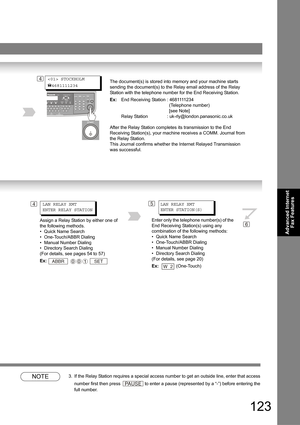 Page 123123
Advanced Internet 
Fax Features
NOTE3. If the Relay Station requires a special access number to get an outside line, enter that access 
number first then press 
 to enter a pause (represented by a “-”) before entering the 
full number.
The document(s) is stored into memory and your machine starts 
sending the document(s) to the Relay email address of the Relay 
Station with the telephone number for the End Receiving Station.
Ex:End Receiving Station : 4681111234
(Telephone number)
[see Note]
Relay...