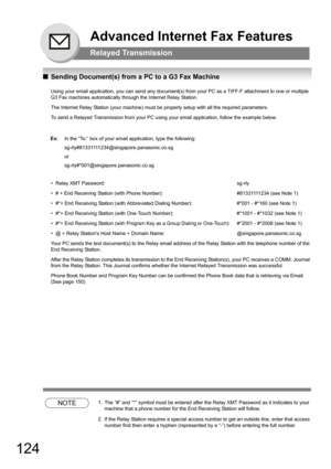 Page 124124
QSending Document(s) from a PC to a G3 Fax Machine
Using your email application, you can send any document(s) from your PC as a TIFF-F attachment to one or multiple 
G3 Fax machines automatically through the Internet Relay Station.
The Internet Relay Station (your machine) must be properly setup with all the required parameters.
To send a Relayed Transmission from your PC using your email application, follow the example below.
• Relay XMT Password: sg-rly
• # + End Receiving Station (with Phone...