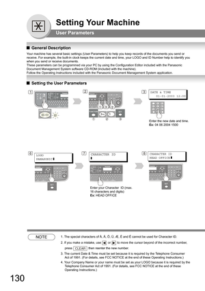 Page 130130
Setting Your Machine
User Parameters
QGeneral Description
Your machine has several basic settings (User Parameters) to help you keep records of the documents you send or 
receive. For example, the built-in clock keeps the current date and time, your LOGO and ID Number help to identify you 
when you send or receive documents.
These parameters can be programmed via your PC by using the Configuration Editor included with the Panasonic 
Document Management System software CD-ROM (included with the...