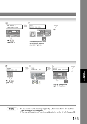 Page 133133
Setting 
Your Machine
NOTE2. If your machine sounds an alarm (pi-pi-pi) in Step 4, this indicates that the One-Touch has 
been registered for Scanners station. 
3. The required 6 Basic Internet Parameters must be set when sending via LAN. (See page 52)
Enter the telephone number 
(up to 36 digits including 
pauses and spaces).
4

ENTER TEL. NO.
6
ONE-TOUCH< >
PRESS ONE-TOUCH
Ex:  
(see Note 2)Q 01
5
Enter the email address
(up to 60 characters).
4
[022]
ENTER EMAIL ADDRESSABBR[]  ]
ENTER ABBR NO.
Ex:...