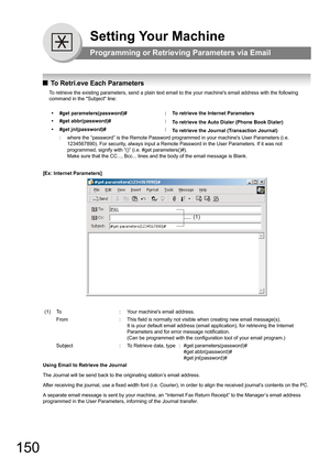 Page 150150
Setting Your Machine
Programming or Retrieving Parameters via Email
QTo Retri.eve Each Parameters
To retrieve the existing parameters, send a plain text email to the your machines email address with the following 
command in the Subject line:
[Ex: Internet Parameters]
Using Email to Retrieve the Journal
The Journal will be send back to the originating station’s email address.
After receiving the journal, use a fixed width font (i.e. Courier), in order to align the received journal’s contents on the...