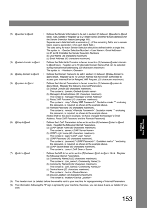 Page 153153
Setting 
Your Machine
(2)@sender to @end:Defines the Sender information to be set in section (2) between @sender to @end 
block.  Edit, Delete or Register up to 24 User Names and their Email Addresses for 
the Sender Selection feature
 (see page 11 0).
Separate each data field with a semicolon (;). (If the remaining fields are to remain 
blank, insert a semicolon (;) for each blank field
.)
The data string for each Sender Selection should be defined within a single line.
The syntax is:  ;;
(a) 01 to...