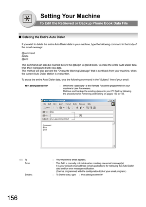 Page 156156
.Setting Your Machine
To Edit the Retrieved or Backup Phone Book Data File
QDeleting the Entire Auto Dialer
If you wish to delete the entire Auto Dialer data in your machine, type the following command in the body of 
the email message:
@command
delete
@end
This command can also be inserted before the @begin to @end block, to erase the entire Auto Dialer data 
first, then reprogram it with new data.
This method will also prevent the Overwrite Warning Message that is sent back from your machine, when...