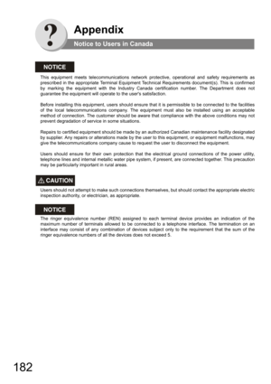 Page 182182
Appendix
Notice to Users in Canada
NOTICE
This equipment meets telecommunications network protective, operational and safety requirements as 
prescribed in the appropriate Terminal Equipment Technical Requirements document(s). This is confirmed 
by marking the equipment with the Industry Canada certification number. The Department does not 
guarantee the equipment will operate to the users satisfaction.
 
 
Before installing this equipment, users should ensure that it is permissible to be connected...