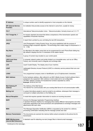 Page 187187Appendix
IP AddressA unique number used to identify equipment or host computers on the Internet.
ISP (Internet Service 
Provider)An institution that provides access to the Internet in some form, usually for money.
ITU-TInternational Telecommunication Union - Telecommunication, formerly known as C.C.I.T.T.
ITU-T Image No. 1An industry standard document that allows comparisons of the transmission speeds and 
capabilities of facsimile machines.
JournalA report that is printed by your unit listing the...