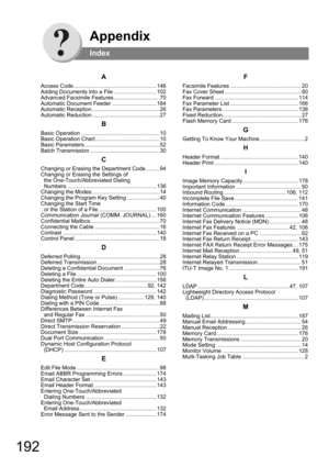 Page 192192
Appendix
Index
A
Access Code ......................................................146
Adding Documents into a File ............................102
Advanced Facsimile Features..............................70
Automatic Document Feeder .............................184
Automatic Reception ............................................26
Automatic Reduction ............................................27
B
Basic Operation ...................................................10
Basic Operation...