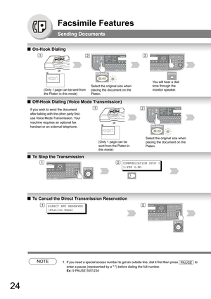 Page 2424
Facsimile Features
Sending Documents
QOn-Hook Dialing
QOff-Hook Dialing (Voice Mode Transmission)
QTo Stop the Transmission
QTo Cancel the Direct Transmission Reservation
NOTE1. If you need a special access number to get an outside line, dial it first then press  to 
enter a pause (represented by a -) before dialing the full number. 
Ex: 9 PAUSE 5551234
12
You will hear a dial 
tone through the 
monitor speaker.
3
Select the original size when 
placing the document on the 
Platen.
or
(Only 1 page can...