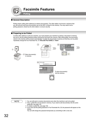 Page 3232
Facsimile Features
Polling 
QGeneral Description
Polling means calling other station(s) to retrieve document(s). The other station must know in advance that
you will call and must have document(s) set on the ADF or stored in the memory. You may need to set a
polling password, shared by the other station, to ensure security.
QPreparing to be Polled
NOTE1. You can still send or receive documents even when the machine is set to be polled.
2. Only 1 polled file can be stored in memory. If you need to add...