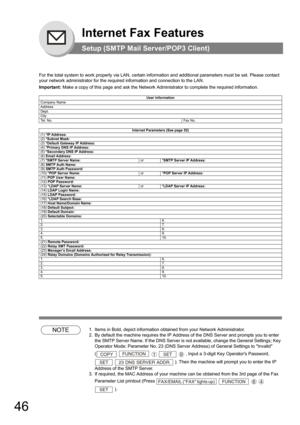 Page 4646
Internet Fax Features
Setup (SMTP Mail Server/POP3 Client)
For the total system to work properly via LAN, certain information and additional parameters must be set. Please contact 
your network administrator for the required information and connection to the LAN.
Important: Make a copy of this page and ask the Network Administrator to complete the required information. 
NOTE1. Items in Bold, depict information obtained from your Network Administrator.
2. By default the machine requires the IP Address...