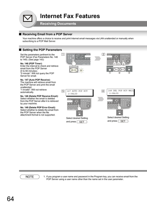 Page 6464
Internet Fax Features
Receiving Documents
QReceiving Email from a POP Server
Your machine offers a choice to receive and print Internet email messages via LAN unattended or manually when 
subscribing to a POP Mail Server.
 
QSetting the POP Parameters
NOTE1. If you program a user name and password in the Program key, you can receive email from the 
POP Server using a user name other than the name set in the user parameter..
Set the parameters pertinent to the 
POP Server (Fax Parameters No. 146 
to...