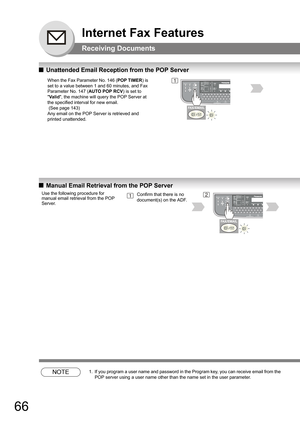 Page 6666
Internet Fax Features
Receiving Documents
QUnattended Email Reception from the POP Server
QManual Email Retrieval from the POP Server
NOTE1. If you program a user name and password in the Program key, you can receive email from the 
POP server using a user name other than the name set in the user parameter.
When the Fax Parameter No. 146 (POP TIMER) is 
set to a value between 1 and 60 minutes, and Fax 
Parameter No. 147 (AUTO POP RCV) is set to 
Va l id, the machine will query the POP Server at 
the...