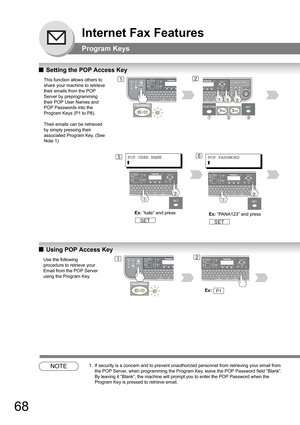 Page 6868
Internet Fax Features
Program Keys
QSetting the POP Access Key
QUsing POP Access Key
NOTE1. If security is a concern and to prevent unauthorized personnel from retrieving your email from 
the POP Server, when programming the Program Key, leave the POP Password field “Blank”.
 
By leaving it “Blank”, the machine will prompt you to enter the POP Password when the 
Program Key is pressed to retrieve email.
This function allows others to 
share your machine to retrieve 
their emails from the POP 
Server...