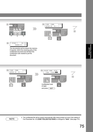 Page 7575
Advanced 
Facsimile Features
NOTE
2. The confidential file will be erased automatically after being printed out even if the setting of 
Fax Parameter No. 42 (CONF. POLLED FILE SAVE) is changed to “Va l id”. (See page 
141)
34
6
CONF. COMM.    (1-5)
ENTER NO. OR 
∨ ∧
* STORE *     NO.002
      PAGES=001  01%
The document(s) will be stored into memory. 
If required, inform the receiving party of the 
confidential document and tell them the 
confidential code needed to poll the 
document.
5
34PRINT CONF....