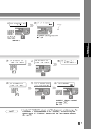 Page 8787
Advanced 
Facsimile Features
NOTE
4. Once the RCV TO MEMORY feature is set to “ON”, the password cannot be changed (Fax 
Parameter No. 37 will not be selectable on the LCD display). If you wish to change the 
password, set the RCV TO MEMORY feature to “OFF” first. Then change the password. 
 
(See page 141)
34FAX PARAMETER(1-183)
        NO.=
 ]
37 RCV TO MEMORY
               ]]]]
4-digit RCV to Memory Password 
Ex: 1234
5
(See Note 4)
34RCV TO MEMORY=OFF
1:OFF 2:ON 3:PRINTRCV TO MEMORY=ON
1:OFF 2:ON...