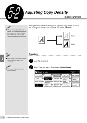 Page 1025-2  Adjusting Copy Density (Lighter/Darker)80
Added Features
5
The Lighter/Darker feature allows you to adjust the copy density by using
the seven-grade density scale provided. The default is Normal.
Procedure
Load the document.
Select Features Menu. Then select Lighter/Darker.
Adjusting Copy Density
(Lighter/Darker)
After you have adjusted the copy
density, you can still darken the copy
by increasing the toner level if you
find that the copy is still too light.
See 8-3: Increasing the Toner Level.
The...