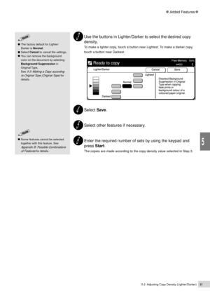 Page 1035-2  Adjusting Copy Density (Lighter/Darker)81
Added Features
5
Use the buttons in Lighter/Darker to select the desired copy
density.
To make a lighter copy, touch a button near Lightest. To make a darker copy,
touch a button near Darkest.
Select Save.
Select other features if necessary.
Enter the required number of sets by using the keypad and
press Start.
The copies are made according to the copy density value selected in Step 3.
The factory default for Lighter/
Darker is Normal.
Select Cancel to...