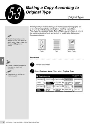 Page 1045-3  Making a Copy According to Original Type (Original Type)82
Added Features
5
Making a Copy According to
Original Type
(Original Type)
The Original Type feature allows you to make copies of photographs, text
or text with photographs by selecting their matching original type.
Also, if you have selected Text or Text & Photo, you can choose to remove
the background color of texts and so forth by enabling the Background
Suppression feature.
Procedure
Load the document.
Select Features Menu. Then select...