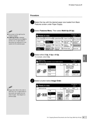 Page 1075-4  Copying Several Documents onto One Copy (Multi-Up (N Up))85
Added Features
5
The screen on the right has the
Finisher installed
If Multi-Up (N Up) is selected,
Reduce/Enlarge becomes Auto %
and two, four, or eight sheets of
documents are reduced to fit, and
copied onto the selected paper.
Procedure
Select the tray with the desired paper size loaded from Basic
Features screen under Paper Supply.
Select Features Menu. Then select Multi-Up (N Up).
Select either 2 Up, 4 Up or 8 Up.
For example, select 2...