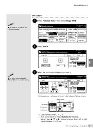 Page 1155-7  Setting the Margins (Image Shift)93
Added Features
5
The factory default is No Shift.
Select Cancel to cancel the settings.
The screen on the right has the
Finisher installed.
Procedure
Select Features Menu. Then select Image Shift.
Select Side 1.
Select the position to shift the document to.
For example, set a left margin of 10 mm      Set  button (Right) at 10 mm.
¥ Corner Shift: Select       .
¥ Auto Center (Centre): Select Auto Center (Centre).
¥ Margin: Use  
      buttons to set up, down,...